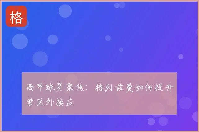 西甲球员聚焦：格列兹曼如何提升禁区外接应